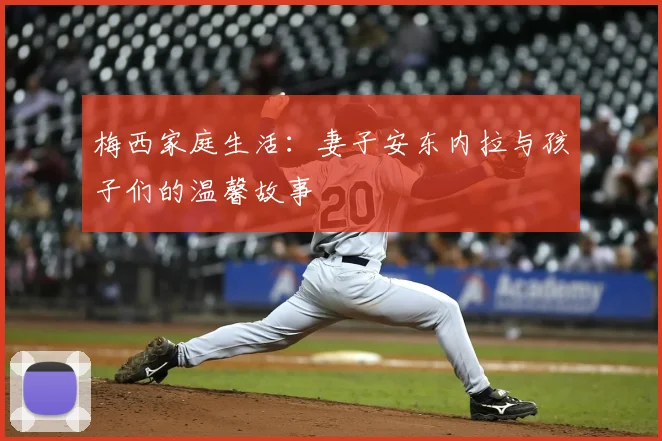梅西家庭生活:妻子安东内拉与孩子们的温馨故事