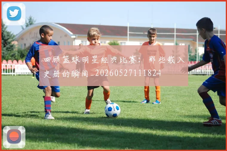 回顾篮球明星经典比赛：那些载入史册的瞬间_20260527111824