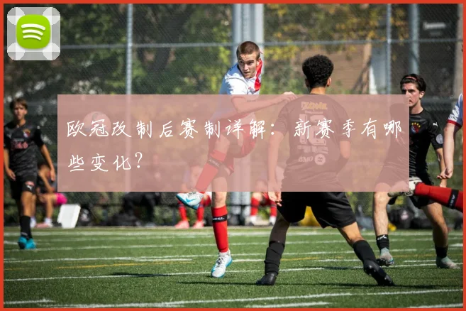 欧冠改制后赛制详解:新赛季有哪些变化?