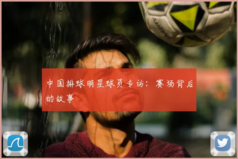 中国排球明星球员专访:赛场背后的故事