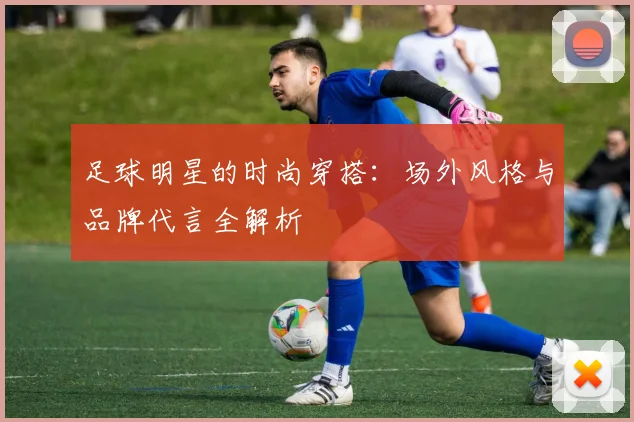足球明星的时尚穿搭：场外风格与品牌代言全解析