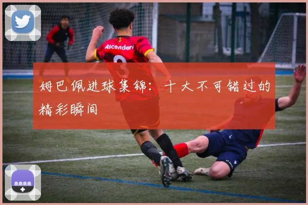 姆巴佩进球集锦：十大不可错过的精彩瞬间