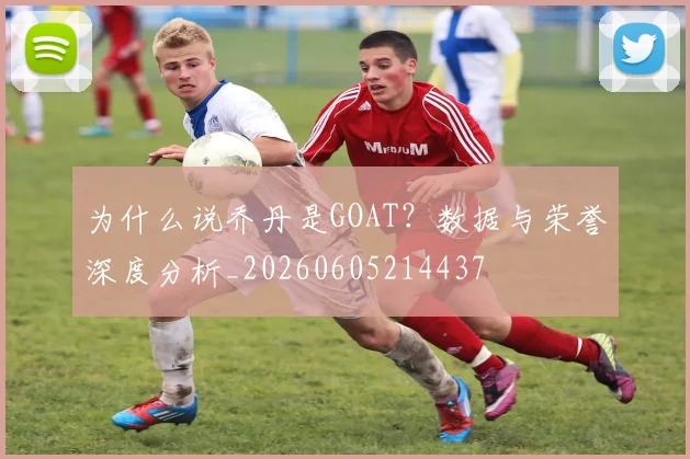 为什么说乔丹是GOAT?数据与荣誉深度分析_20260605214437
