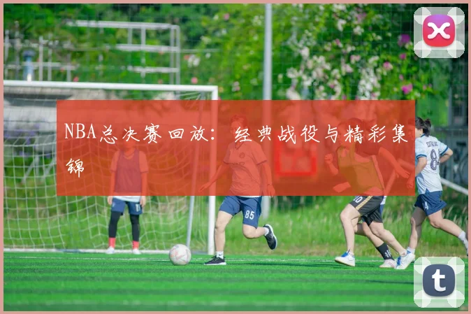 NBA总决赛回放:经典战役与精彩集锦