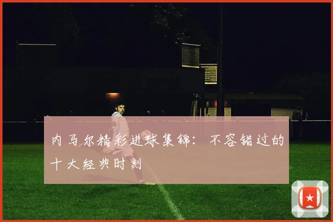 内马尔精彩进球集锦:不容错过的十大经典时刻