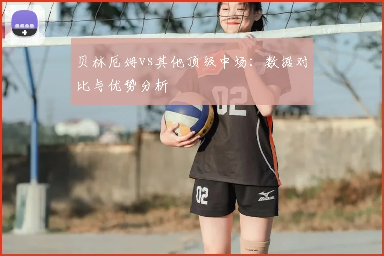 贝林厄姆vs其他顶级中场:数据对比与优势分析