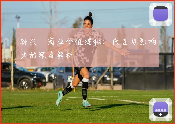 孙兴慜商业价值揭秘：代言与影响力的深度解析