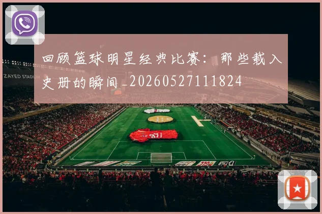 回顾篮球明星经典比赛：那些载入史册的瞬间_20260527111824