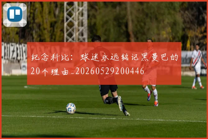 纪念科比:球迷永远铭记黑曼巴的20个理由_20260529200446
