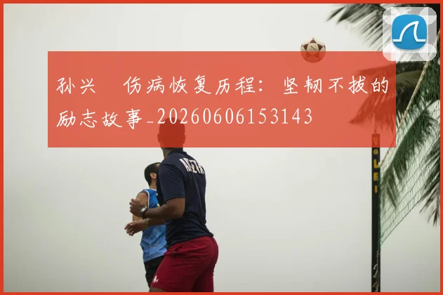 孙兴慜伤病恢复历程：坚韧不拔的励志故事_20260606153143