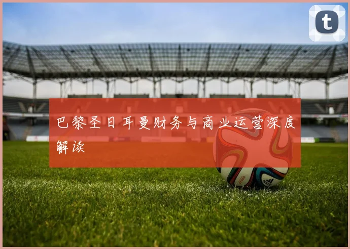 巴黎圣日耳曼财务与商业运营深度解读