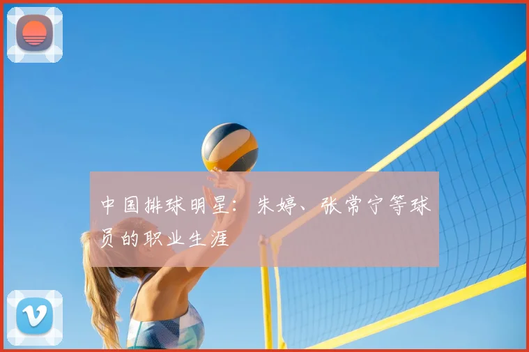 中国排球明星:朱婷、张常宁等球员的职业生涯