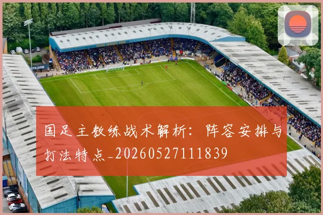 国足主教练战术解析：阵容安排与打法特点_20260527111839