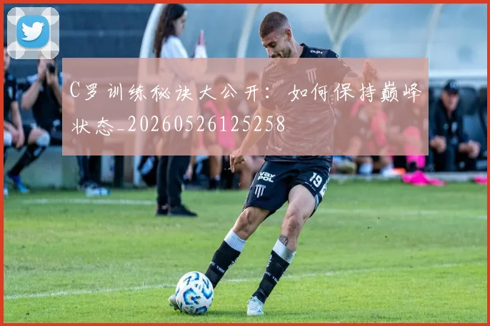 C罗训练秘诀大公开:如何保持巅峰状态_20260526125258