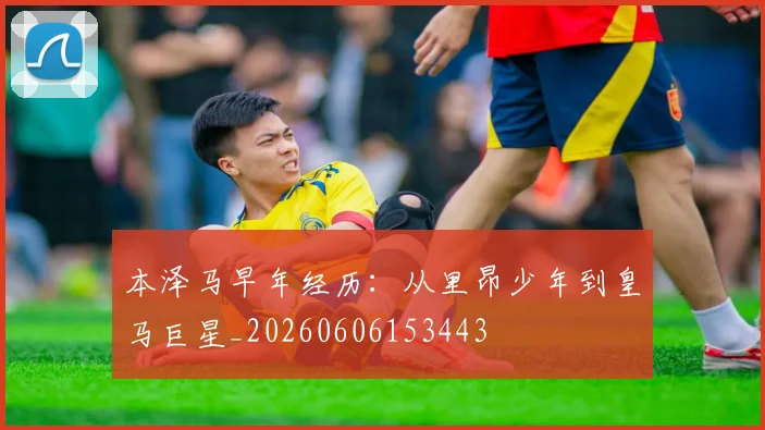 本泽马早年经历：从里昂少年到皇马巨星_20260606153443